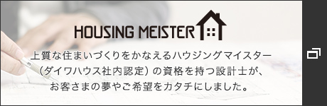 HOUSING MEISTER　上質な住まいづくりをかなえるハウジングマイスター（ダイワハウス社内認定）の資格を持つ設計士が、お客さまの夢やご希望をカタチにしました。