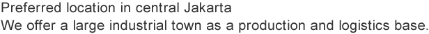 Preferred location in central Jakarta  We offer a large industrial town as a production and logistics base.