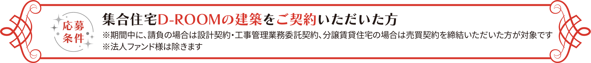 応募条件 集合住宅D-ROOMの建築をご契約いただいた方 ※期間中に請負の場合は設計契約・工事管理業務委託契約、分譲賃貸住宅の場合は売買契約を締結いただいた方が対象です ※法人ファンド様は除きます。