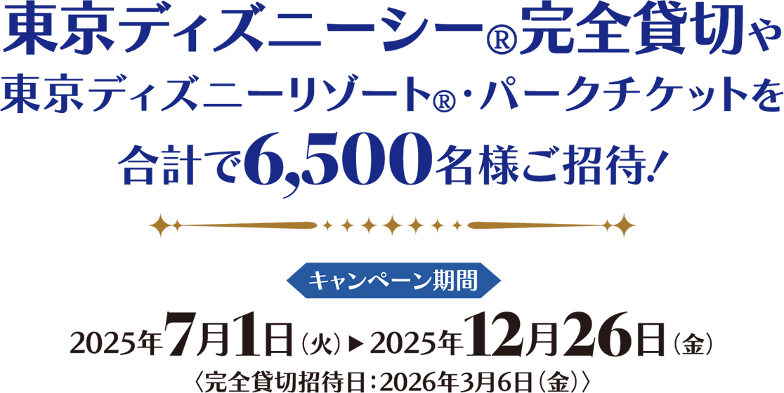 東京ディズニーシー®完全貸切や東京ディズニーリゾート®・パークチケットを合計で6,500名様ご招待！ キャンペーン期間 2025年7月1日（火）2025年12月26日（金）完全貸切招待日：2026年3月6日（金）