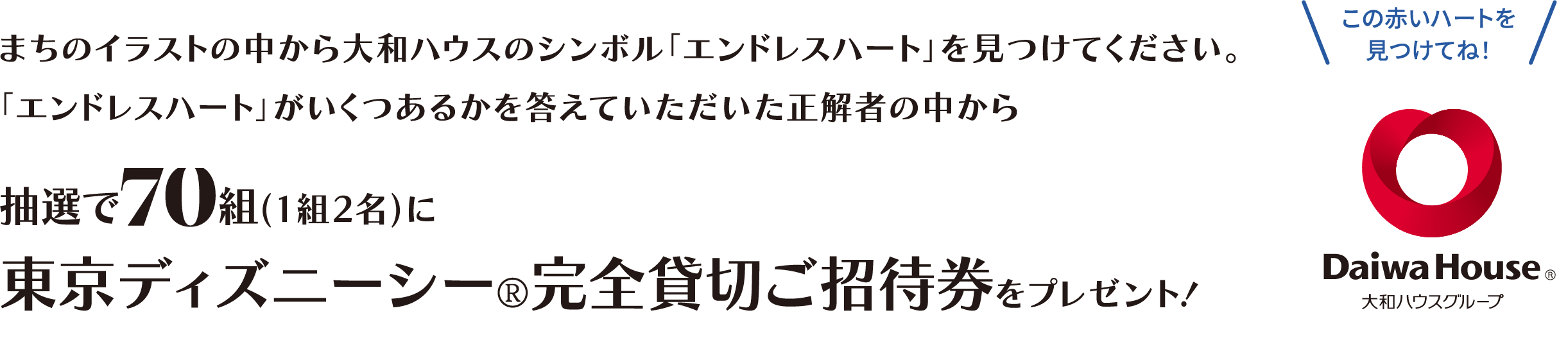 まちのイラストの中から大和ハウスのシンボル「エンドレスハート」を見つけてください。「エンドレスハート」がいくつあるかを答えていただいた正解者の中から 抽選で70組(1組2名)に東京ディズニーシー®完全貸切ご招待券をプレゼント！