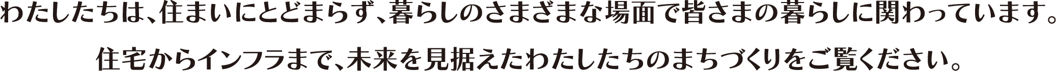わたしたちは、住まいにとどまらず、暮らしのさまざまな場面で皆さまの暮らしに関わっています。住宅からインフラまで、未来を見据えたわたしたちのまちづくりをご覧ください。