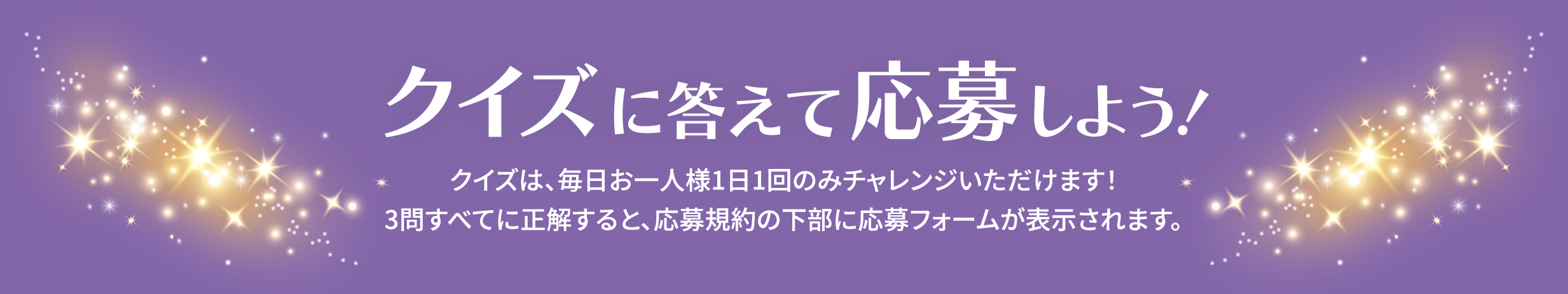クイズに答えて応募しよう！クイズは、毎日お一人様1日1回のみチャレンジいただけます！3問すべてに正解すると、応募規約の下部に応募フォームが表示されます。