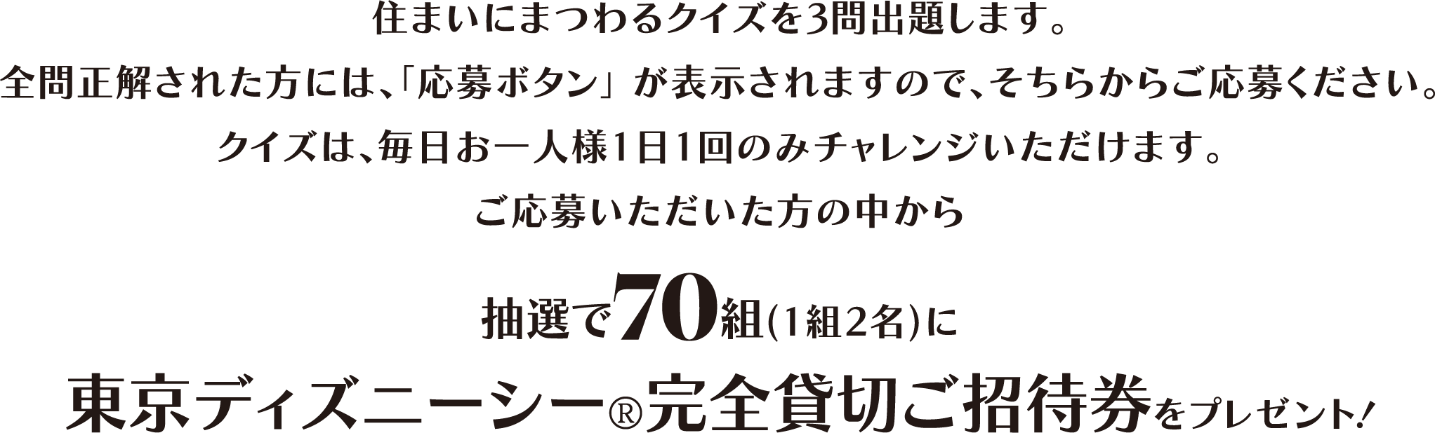 住まいにまつわるクイズを3問出題します。全問正解された方には、「応募ボタン」が表示されますので、そちらからご応募ください。クイズは、毎日お一人様1日1回のみチャレンジいただけます。ご応募いただいた方の中から抽選で70組（1組2名）に東京ディズニーシー®完全貸切ご招待券をプレゼント！