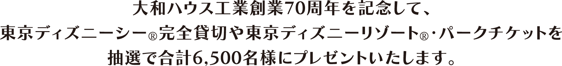 大和ハウス工業創業70周年を記念して、東京ディズニーシー®完全貸切や東京ディズニーリゾート®・パークチケットを抽選で合計6,500名様にプレゼントいたします。
