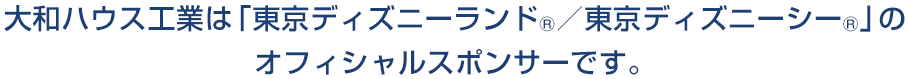 大和ハウス工業は「東京ディズニーランド®／東京ディズニーシー®」のオフィシャルスポンサーです。