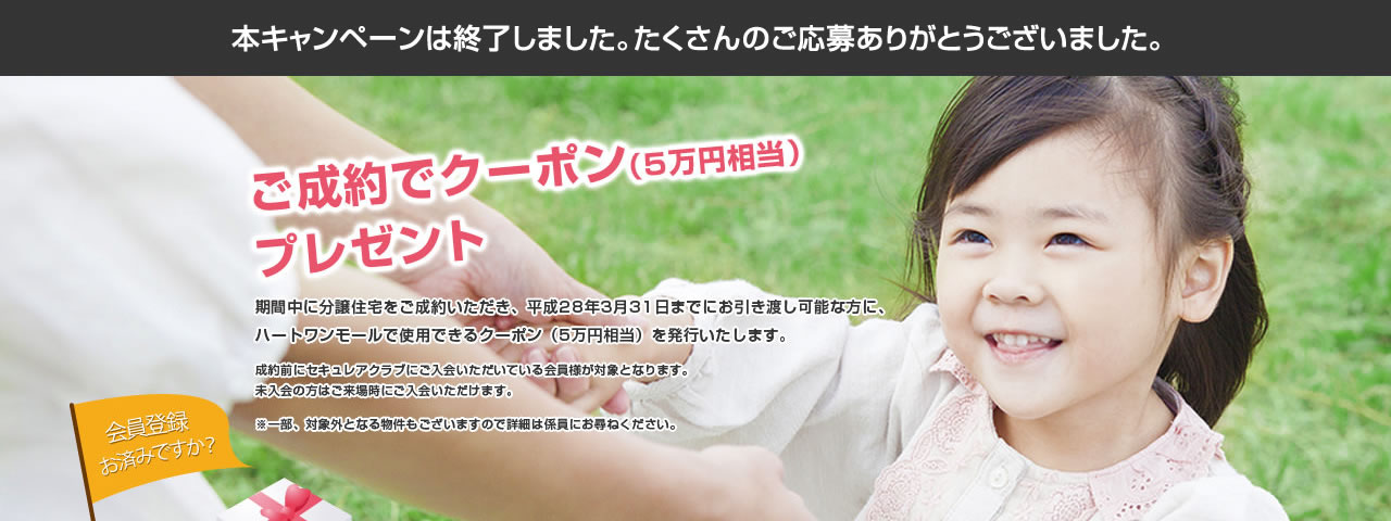 ご成約でクーポン（5万円相当）プレゼント 期間中に分譲住宅をご成約いただき、平成28年3月31日までにお引き渡し可能な方に、ハートワンモールで使用できるクーポン（5万円相当）を発行いたします。成約前にセキュレアクラブにご入会いただいている会員様が対象となります。未入会の方はご来場時にご入会いただけます。※一部、対象外となる物件もございますので詳細は係員にお尋ねください。会員登録お済みですか？