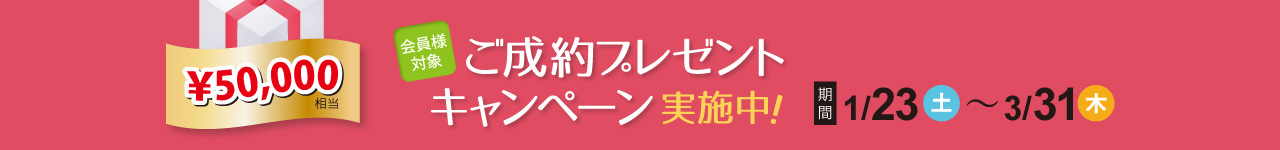 ￥50,000相当 会員様対象 ご成約プレゼントキャンペーン実施中！ 期間：1月23日（土）～3月31日（木）