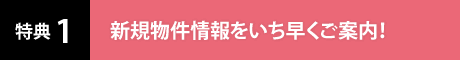 特典1 新規物件情報をいち早くご案内！