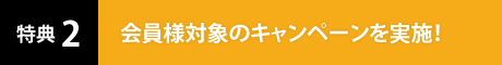 特典2 会員様対象のキャンペーンを実施！
