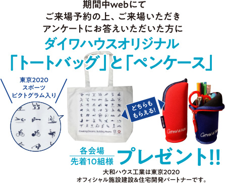 期間中webにてご来場予約の上、ご来場いただきアンケートにお答えいただいた方にダイワハウスオリジナル「トートバッグ」と「ペンケース」プレゼント!!各会場先着10組様