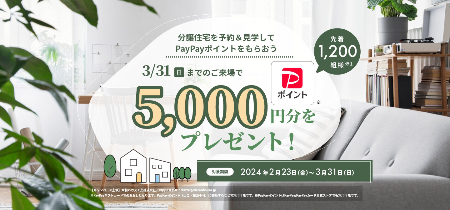 分譲住宅を予約&見学してPayPayポイントをもらおう 3/31(日)までのご来場でPayPayポイント5,000円分をプレゼント! 先着1,200組様 対象期間:2024年2月23日(金)~3月31日(日) 【キャンペーン主催】大和ハウス工業株式会社/お問い合わせ:dletter@daiwahouse.jp ※PayPayギフトカードでのお渡しとなります。PayPayポイント(出金・譲渡不可)に交換することで利用可能です。※PayPayポイントはPayPay/PayPayカード公式ストアでも利用可能です。