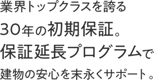 業界トップクラスを誇る30年の初期保証。保証延長プログラムで建物の安心を末永くサポート。