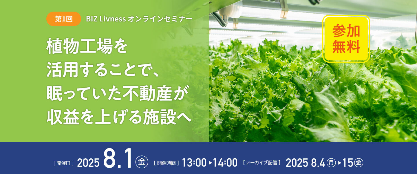 第1回 BIZ Livness オンラインセミナー 植物工場を活用することで、眠っていた不動産が収益を上げる施設へ（参加無料） [開催日]2025.8.1（金） [開催時間]13:00～14:00 [アーカイブ配信]2025.8.4（月）～15（金）