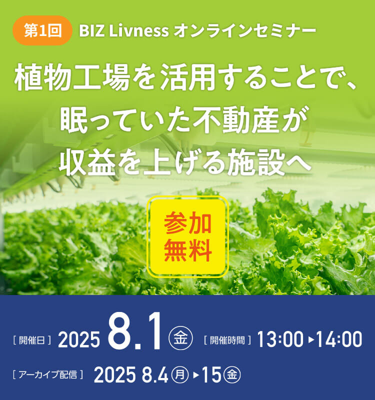 第1回 BIZ Livness オンラインセミナー 植物工場を活用することで、眠っていた不動産が収益を上げる施設へ（参加無料） [開催日]2025.8.1（金） [開催時間]13:00～14:00 [アーカイブ配信]2025.8.4（月）～15（金）