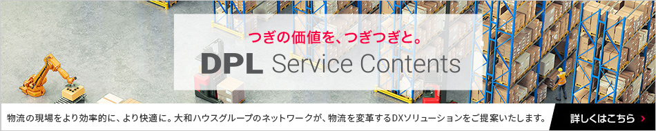 つぎの価値を、つぎつぎと。DPL Service Contents　物流の現場をより効率的に、より快適に。大和ハウスグループのネットワークが、物流を変革するDXソリューションをご提案いたします。
