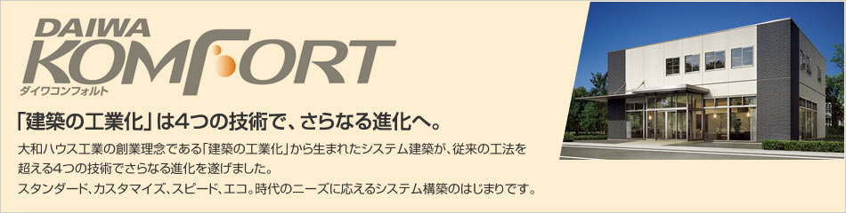 ダイワコンフォルト　「建築の工業化」は4つの技術で、さらなる進化へ。 大和ハウス工業の創業理念である「建築の工業化」から生まれたシステム建築が、従来の工法を超える4つの技術でさらなる進化を遂げました。スタンダード、カスタマイズ、スピード、エコ。時代のニーズに応えるシステム構築のはじまりです。