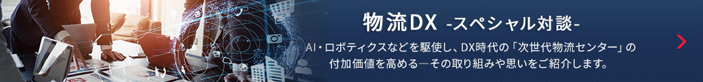 物流DX -スペシャル対談- AI・ロボティクスなどを駆使し、DX時代の「次世代物流センター」の付加価値を高める―その取り組みや思いをご紹介します。