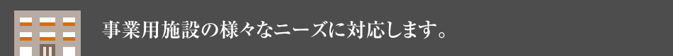 事業用施設の様々なニーズに対応します。