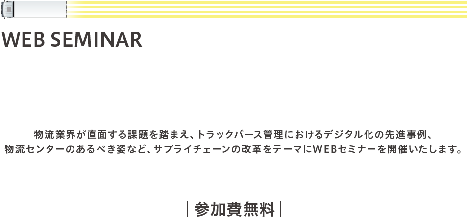 【WEB SEMINAR】 物流DXの実現に向けて〜MOVOの活用〜 物流業界が直面する課題を踏まえ、トラックバース管理におけるデジタル化の先進事例、物流センターのあるべき姿など、サプライチェーンの改革をテーマにWEBセミナーを開催いたします。開催日2020年12月3日(木)16:00~17:00 参加費無料