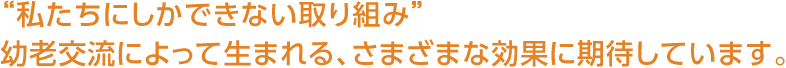 “私たちにしかできない取り組み”幼老交流によって生まれる、さまざまな効果に期待しています。