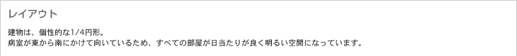 レイアウト　建物は、個性的な1/4円形。病室が東から南にかけて向いているため、すべての部屋が日当たりが良く明るい空間になっています。