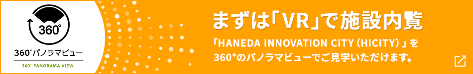 360°パノラマビュー まずは「VR」で施設内覧 「HANEDA INNOVATION CITY（HICITY）」を360°のパノラマビューでご見学いただけます。