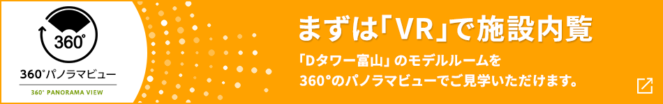 360°パノラマビュー まずは「VR」で施設内覧 「Dタワー富山」のモデルルームを360°のパノラマビューでご見学いただけます。