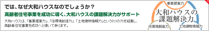 では、なぜ大和ハウスなのでしょうか？　高齢者住宅事業を成功に導く、大和ハウスの課題解決力がサポート　大和ハウスは、「事業提案力」、「住環境創造力」、「土地建物情報力」という3つの力を結集し、高齢者住宅事業を成功へと導いて参ります。 