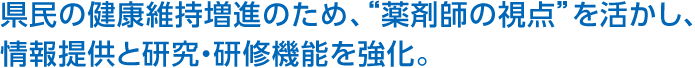 県民の健康維持増進のため、“薬剤師の視点”を活かし、情報提供と研究・研修機能を強化。