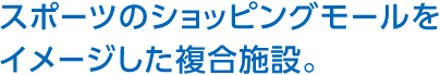 スポーツのショッピングモールをイメージした複合施設。