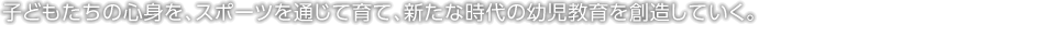 子どもたちの心身を、スポーツを通じて育て、新たな時代の幼児教育を創造していく。