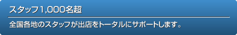 スタッフ1,000名超 全国各地のスタッフが出店をトータルにサポートします。