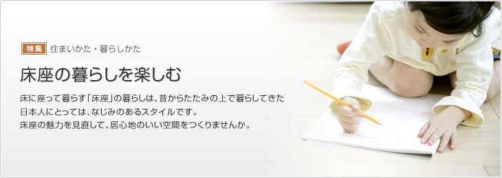 [特集]住まいかた・暮らしかた　床座の暮らしを楽しむ　床に座って暮らす「床座」の暮らしは、昔からたたみの上で暮らしてきた日本人にとっては、なじみのあるスタイルです。床座の魅力を見直して、居心地のいい空間をつくりませんか。