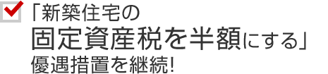 「新築住宅の固定資産税を半額にする」優遇措置を継続！