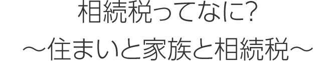 相続税ってなに？ ～住まいと家族と相続税～