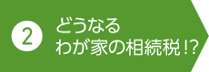 2. どうなるわが家の相続税!？