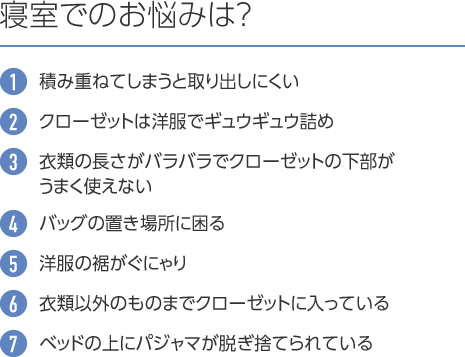 寝室でのお悩みは? 1.積み重ねてしまうと取り出しにくい 2.クローゼットは洋服でギュウギュウ詰め 3.衣類の長さがバラバラでクローゼットの下部がうまく使えない 4.バッグの置き場所に困る 5.洋服の裾がぐにゃり 6.衣類以外のものまでクローゼットに入っている 7.ベッドの上にパジャマが脱ぎ捨てられている