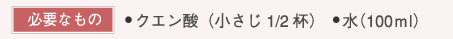 【必要なもの】・クエン酸（⼩さじ1/2杯）　・⽔（100ml）