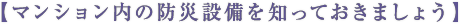 【マンション内の防災設備を知っておきましょう】