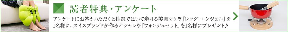 読者特典・アンケート アンケートにお答えいただくと抽選ではいて歩ける美脚マクラ「レッグ・エンジェル」を1名様に、スイスブランドが作るオシャレな「フォンデュセット」を1名様にプレゼント♪