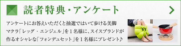 読者特典・アンケート アンケートにお答えいただくと抽選ではいて歩ける美脚マクラ「レッグ・エンジェル」を1名様に、スイスブランドが作るオシャレな「フォンデュセット」を1名様にプレゼント♪
