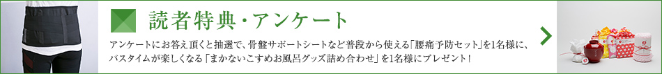 読者特典・アンケート アンケートにお答え頂くと抽選で、骨盤サポートシートなど普段から使える「腰痛予防セット」を1名様に、バスタイムが楽しくなる「まかないこすめお風呂グッズ詰め合わせ」を1名様にプレゼント！