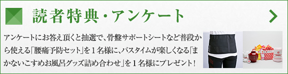 読者特典・アンケート アンケートにお答え頂くと抽選で、骨盤サポートシートなど普段から使える「腰痛予防セット」を1名様に、バスタイムが楽しくなる「まかないこすめお風呂グッズ詰め合わせ」を1名様にプレゼント！