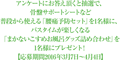 アンケートにお答え頂くと抽選で、骨盤サポートシートなど普段から使える「腰痛予防セット」を1名様に、バスタイムが楽しくなる「まかないこすめお風呂グッズ詰め合わせ」を1名様にプレゼント！【応募期間2016年3月7日～4月4日】