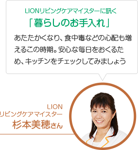 LIONリビングケアマイスターに訊く 「暮らしのお手入れ」 あたたかくなり、食中毒などの心配も増えるこの時期。安心な毎日をおくるため、キッチンをチェックしてみましょう LION リビングケアマイスター 杉本美穂さん