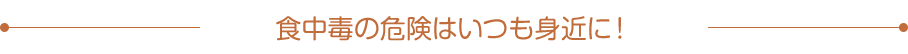 食中毒の危険はいつも身近に！