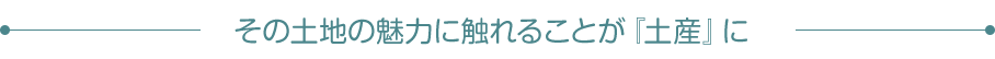 その土地の魅力に触れることが『土産』に