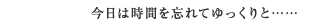 今日は時間を忘れてゆっくりと……