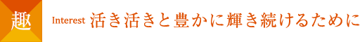 趣 Interest 活き活きと豊かに輝き続けるために